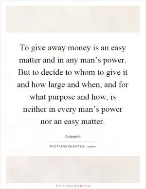 To give away money is an easy matter and in any man’s power. But to decide to whom to give it and how large and when, and for what purpose and how, is neither in every man’s power nor an easy matter Picture Quote #1