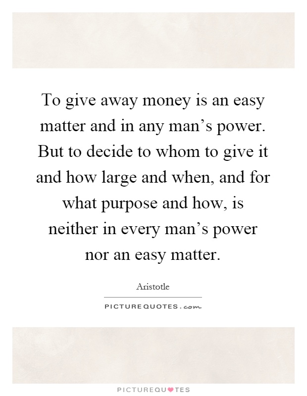 To give away money is an easy matter and in any man's power. But to decide to whom to give it and how large and when, and for what purpose and how, is neither in every man's power nor an easy matter Picture Quote #1