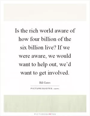 Is the rich world aware of how four billion of the six billion live? If we were aware, we would want to help out, we’d want to get involved Picture Quote #1