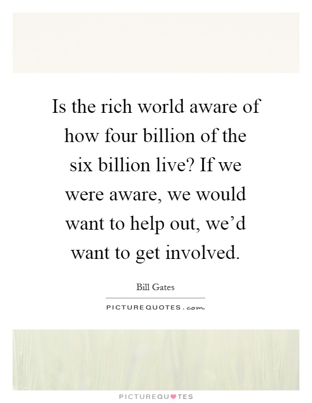 Is the rich world aware of how four billion of the six billion live? If we were aware, we would want to help out, we'd want to get involved Picture Quote #1