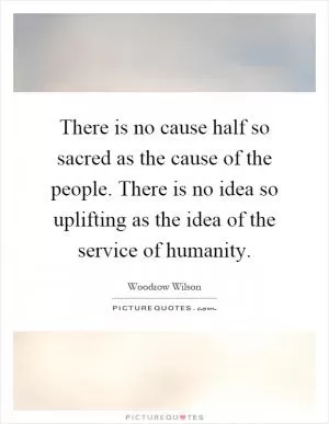 There is no cause half so sacred as the cause of the people. There is no idea so uplifting as the idea of the service of humanity Picture Quote #1