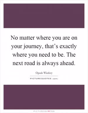No matter where you are on your journey, that’s exactly where you need to be. The next road is always ahead Picture Quote #1