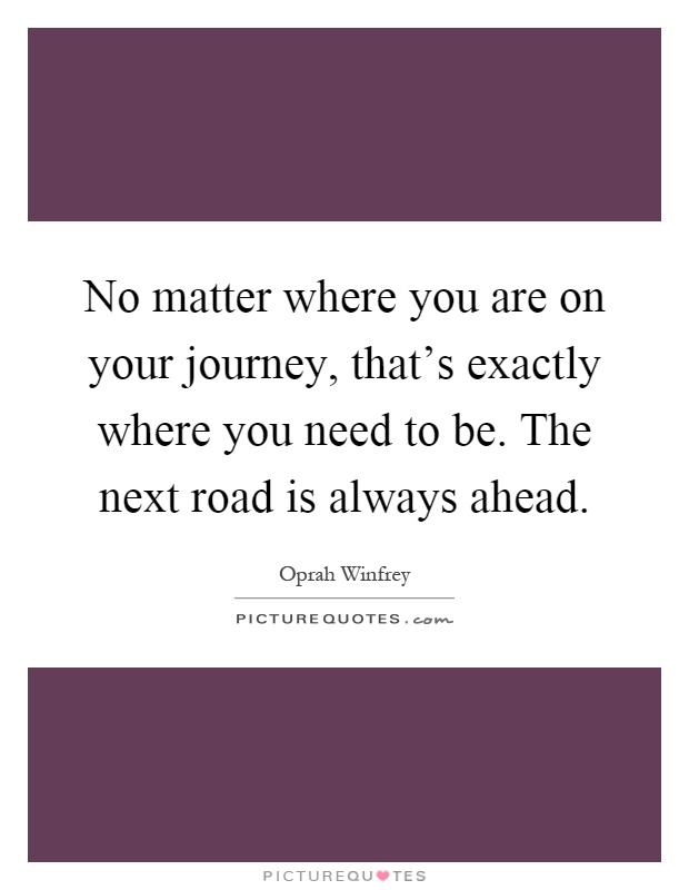 No matter where you are on your journey, that's exactly where you need to be. The next road is always ahead Picture Quote #1