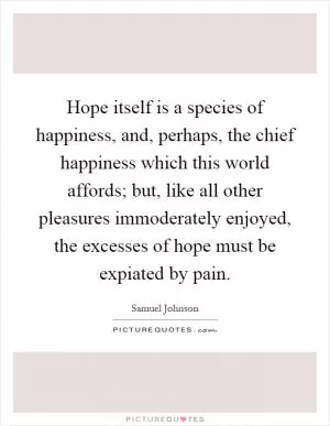 Hope itself is a species of happiness, and, perhaps, the chief happiness which this world affords; but, like all other pleasures immoderately enjoyed, the excesses of hope must be expiated by pain Picture Quote #1