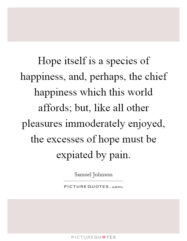 Hope itself is a species of happiness, and, perhaps, the chief happiness which this world affords; but, like all other pleasures immoderately enjoyed, the excesses of hope must be expiated by pain Picture Quote #1