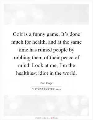 Golf is a funny game. It’s done much for health, and at the same time has ruined people by robbing them of their peace of mind. Look at me, I’m the healthiest idiot in the world Picture Quote #1