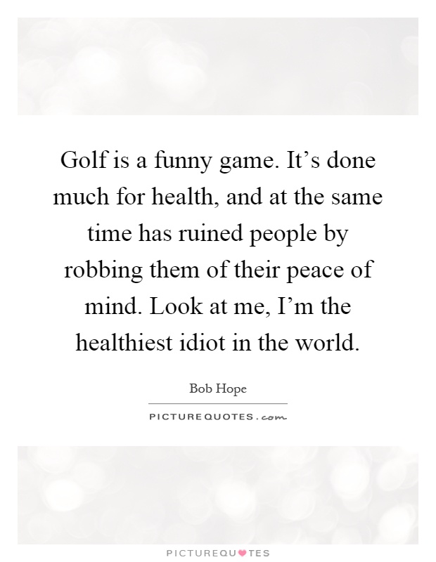 Golf is a funny game. It's done much for health, and at the same time has ruined people by robbing them of their peace of mind. Look at me, I'm the healthiest idiot in the world Picture Quote #1