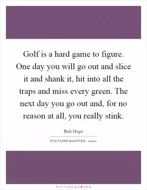 Golf is a hard game to figure. One day you will go out and slice it and shank it, hit into all the traps and miss every green. The next day you go out and, for no reason at all, you really stink Picture Quote #1