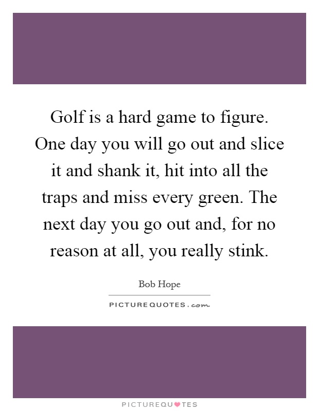 Golf is a hard game to figure. One day you will go out and slice it and shank it, hit into all the traps and miss every green. The next day you go out and, for no reason at all, you really stink Picture Quote #1