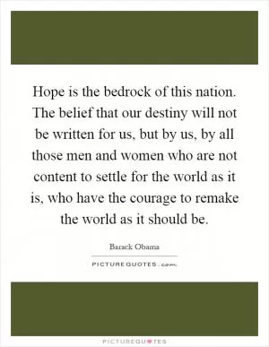 Hope is the bedrock of this nation. The belief that our destiny will not be written for us, but by us, by all those men and women who are not content to settle for the world as it is, who have the courage to remake the world as it should be Picture Quote #1