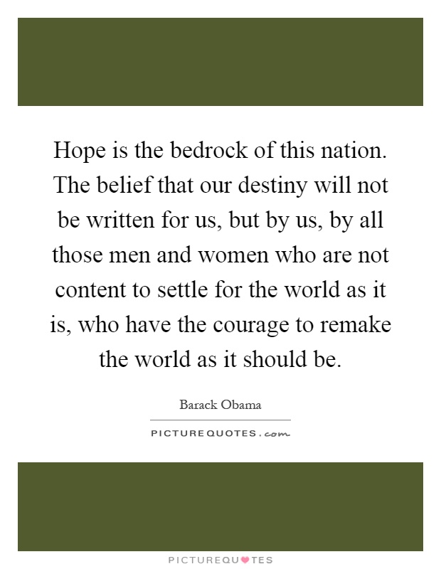 Hope is the bedrock of this nation. The belief that our destiny will not be written for us, but by us, by all those men and women who are not content to settle for the world as it is, who have the courage to remake the world as it should be Picture Quote #1