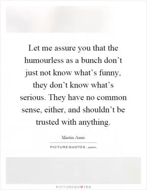 Let me assure you that the humourless as a bunch don’t just not know what’s funny, they don’t know what’s serious. They have no common sense, either, and shouldn’t be trusted with anything Picture Quote #1
