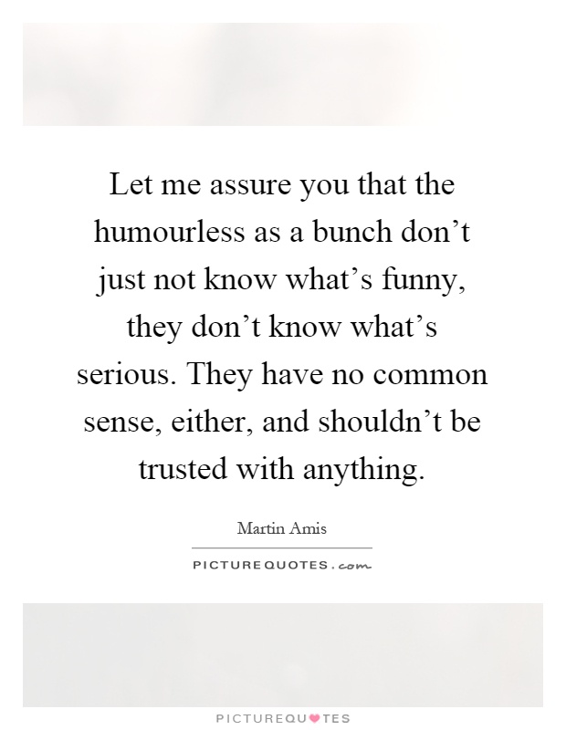 Let me assure you that the humourless as a bunch don't just not know what's funny, they don't know what's serious. They have no common sense, either, and shouldn't be trusted with anything Picture Quote #1