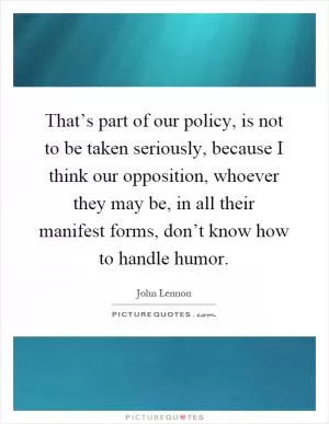 That’s part of our policy, is not to be taken seriously, because I think our opposition, whoever they may be, in all their manifest forms, don’t know how to handle humor Picture Quote #1