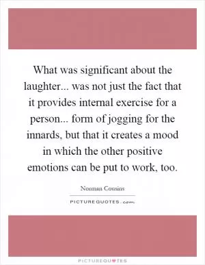 What was significant about the laughter... was not just the fact that it provides internal exercise for a person... form of jogging for the innards, but that it creates a mood in which the other positive emotions can be put to work, too Picture Quote #1
