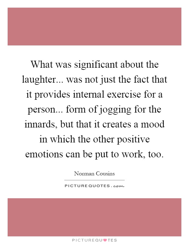 What was significant about the laughter... was not just the fact that it provides internal exercise for a person... form of jogging for the innards, but that it creates a mood in which the other positive emotions can be put to work, too Picture Quote #1