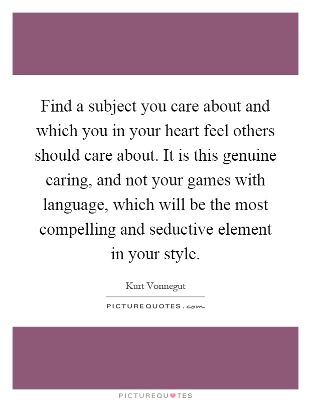 Find a subject you care about and which you in your heart feel others should care about. It is this genuine caring, and not your games with language, which will be the most compelling and seductive element in your style Picture Quote #1