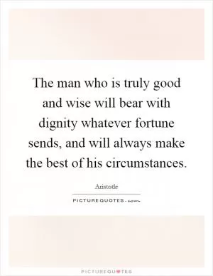 The man who is truly good and wise will bear with dignity whatever fortune sends, and will always make the best of his circumstances Picture Quote #1