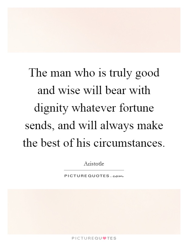 The man who is truly good and wise will bear with dignity whatever fortune sends, and will always make the best of his circumstances Picture Quote #1
