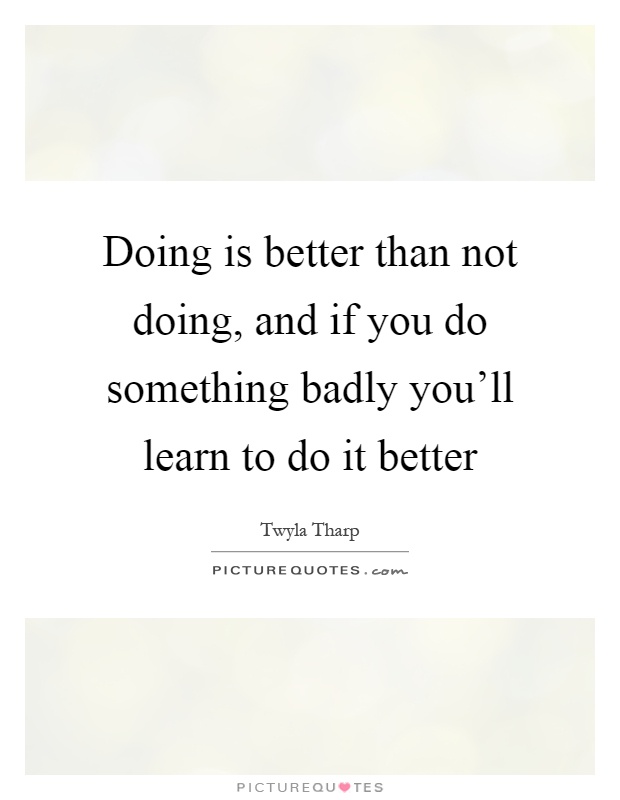 Doing is better than not doing, and if you do something badly you'll learn to do it better Picture Quote #1