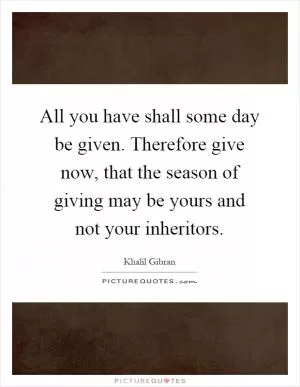 All you have shall some day be given. Therefore give now, that the season of giving may be yours and not your inheritors Picture Quote #1