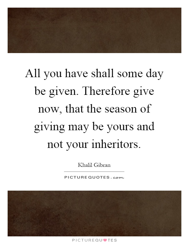 All you have shall some day be given. Therefore give now, that the season of giving may be yours and not your inheritors Picture Quote #1