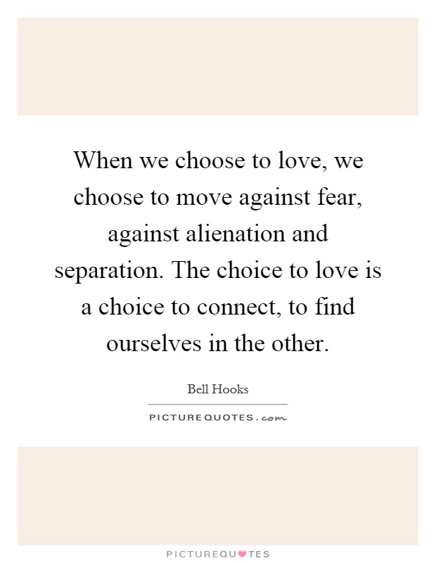 When we choose to love, we choose to move against fear, against alienation and separation. The choice to love is a choice to connect, to find ourselves in the other Picture Quote #1