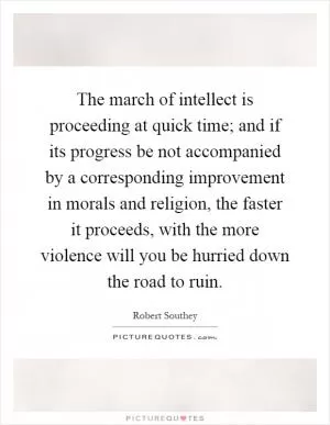 The march of intellect is proceeding at quick time; and if its progress be not accompanied by a corresponding improvement in morals and religion, the faster it proceeds, with the more violence will you be hurried down the road to ruin Picture Quote #1
