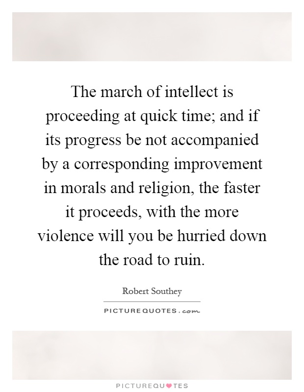 The march of intellect is proceeding at quick time; and if its progress be not accompanied by a corresponding improvement in morals and religion, the faster it proceeds, with the more violence will you be hurried down the road to ruin Picture Quote #1