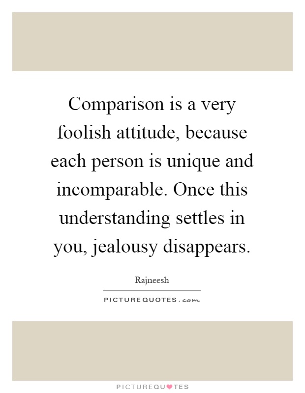 Comparison is a very foolish attitude, because each person is unique and incomparable. Once this understanding settles in you, jealousy disappears Picture Quote #1