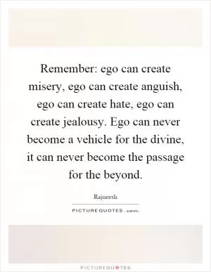 Remember: ego can create misery, ego can create anguish, ego can create hate, ego can create jealousy. Ego can never become a vehicle for the divine, it can never become the passage for the beyond Picture Quote #1