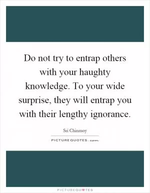 Do not try to entrap others with your haughty knowledge. To your wide surprise, they will entrap you with their lengthy ignorance Picture Quote #1