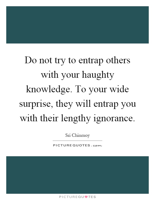 Do not try to entrap others with your haughty knowledge. To your wide surprise, they will entrap you with their lengthy ignorance Picture Quote #1