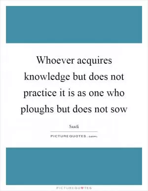 Whoever acquires knowledge but does not practice it is as one who ploughs but does not sow Picture Quote #1