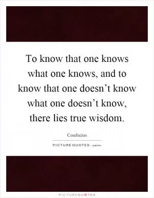 To know that one knows what one knows, and to know that one doesn’t know what one doesn’t know, there lies true wisdom Picture Quote #1