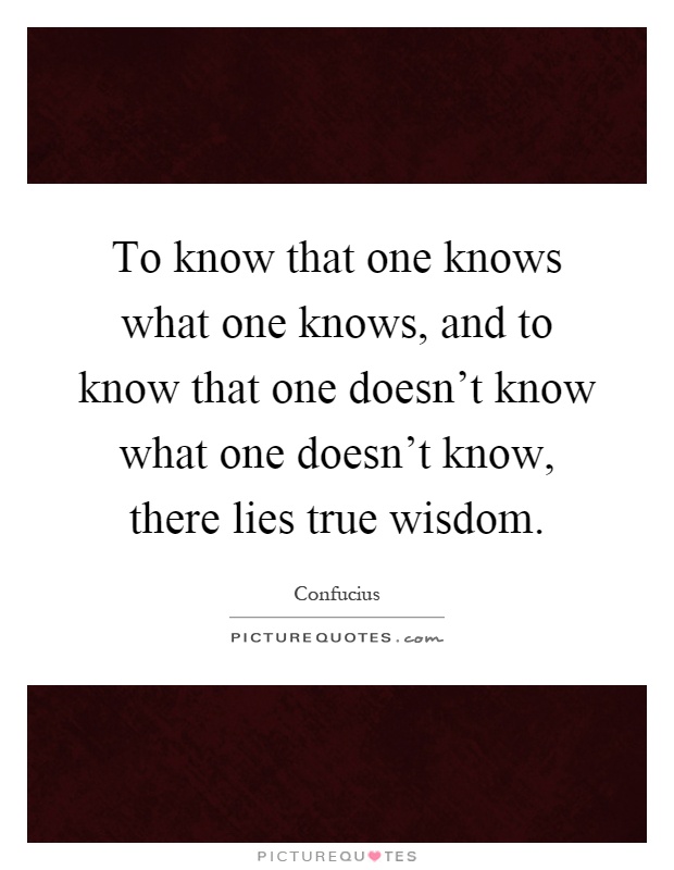 To know that one knows what one knows, and to know that one doesn't know what one doesn't know, there lies true wisdom Picture Quote #1
