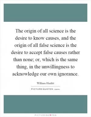 The origin of all science is the desire to know causes, and the origin of all false science is the desire to accept false causes rather than none; or, which is the same thing, in the unwillingness to acknowledge our own ignorance Picture Quote #1