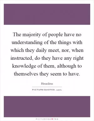 The majority of people have no understanding of the things with which they daily meet, nor, when instructed, do they have any right knowledge of them, although to themselves they seem to have Picture Quote #1