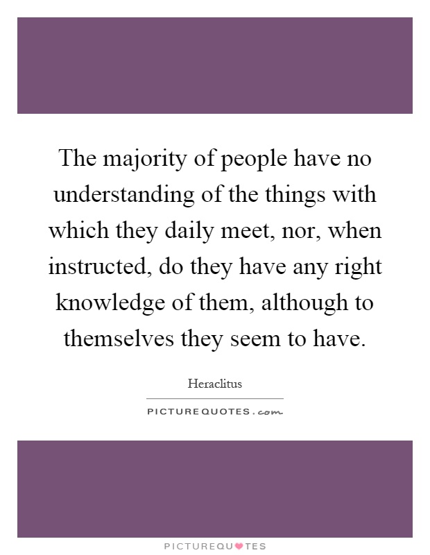 The majority of people have no understanding of the things with which they daily meet, nor, when instructed, do they have any right knowledge of them, although to themselves they seem to have Picture Quote #1