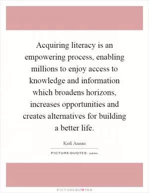 Acquiring literacy is an empowering process, enabling millions to enjoy access to knowledge and information which broadens horizons, increases opportunities and creates alternatives for building a better life Picture Quote #1