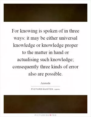 For knowing is spoken of in three ways: it may be either universal knowledge or knowledge proper to the matter in hand or actualising such knowledge; consequently three kinds of error also are possible Picture Quote #1
