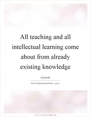 All teaching and all intellectual learning come about from already existing knowledge Picture Quote #1