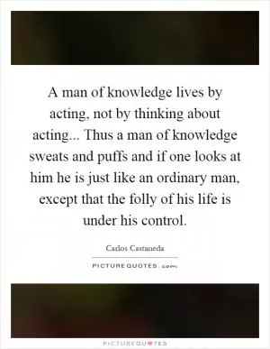 A man of knowledge lives by acting, not by thinking about acting... Thus a man of knowledge sweats and puffs and if one looks at him he is just like an ordinary man, except that the folly of his life is under his control Picture Quote #1