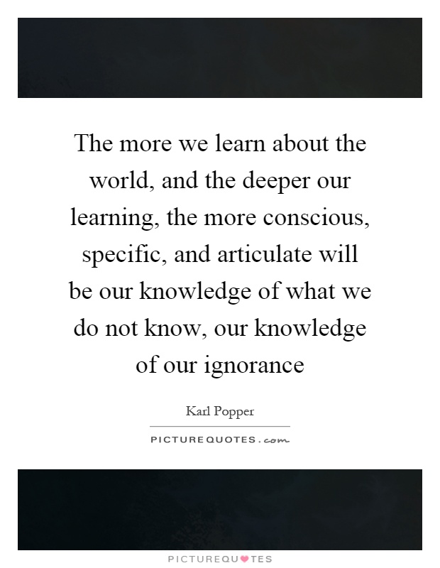 The more we learn about the world, and the deeper our learning, the more conscious, specific, and articulate will be our knowledge of what we do not know, our knowledge of our ignorance Picture Quote #1