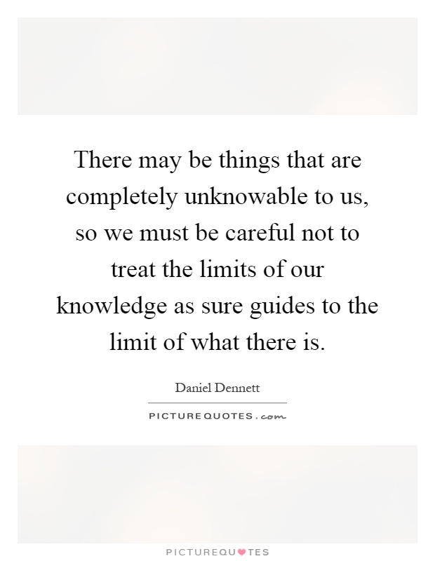 There may be things that are completely unknowable to us, so we must be careful not to treat the limits of our knowledge as sure guides to the limit of what there is Picture Quote #1