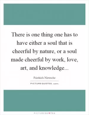 There is one thing one has to have either a soul that is cheerful by nature, or a soul made cheerful by work, love, art, and knowledge Picture Quote #1