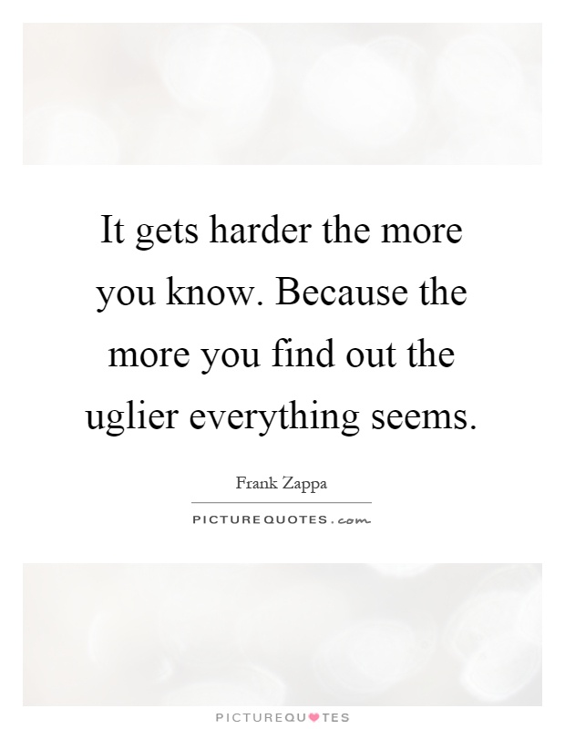 It gets harder the more you know. Because the more you find out the uglier everything seems Picture Quote #1
