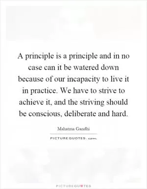 A principle is a principle and in no case can it be watered down because of our incapacity to live it in practice. We have to strive to achieve it, and the striving should be conscious, deliberate and hard Picture Quote #1