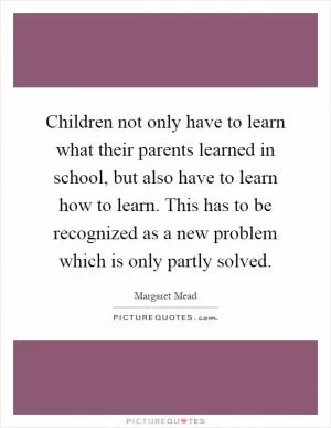 Children not only have to learn what their parents learned in school, but also have to learn how to learn. This has to be recognized as a new problem which is only partly solved Picture Quote #1