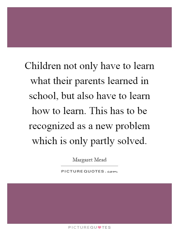 Children not only have to learn what their parents learned in school, but also have to learn how to learn. This has to be recognized as a new problem which is only partly solved Picture Quote #1